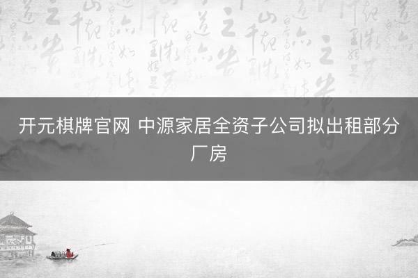 开元棋牌官网 中源家居全资子公司拟出租部分厂房