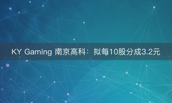 KY Gaming 南京高科：拟每10股分成3.2元